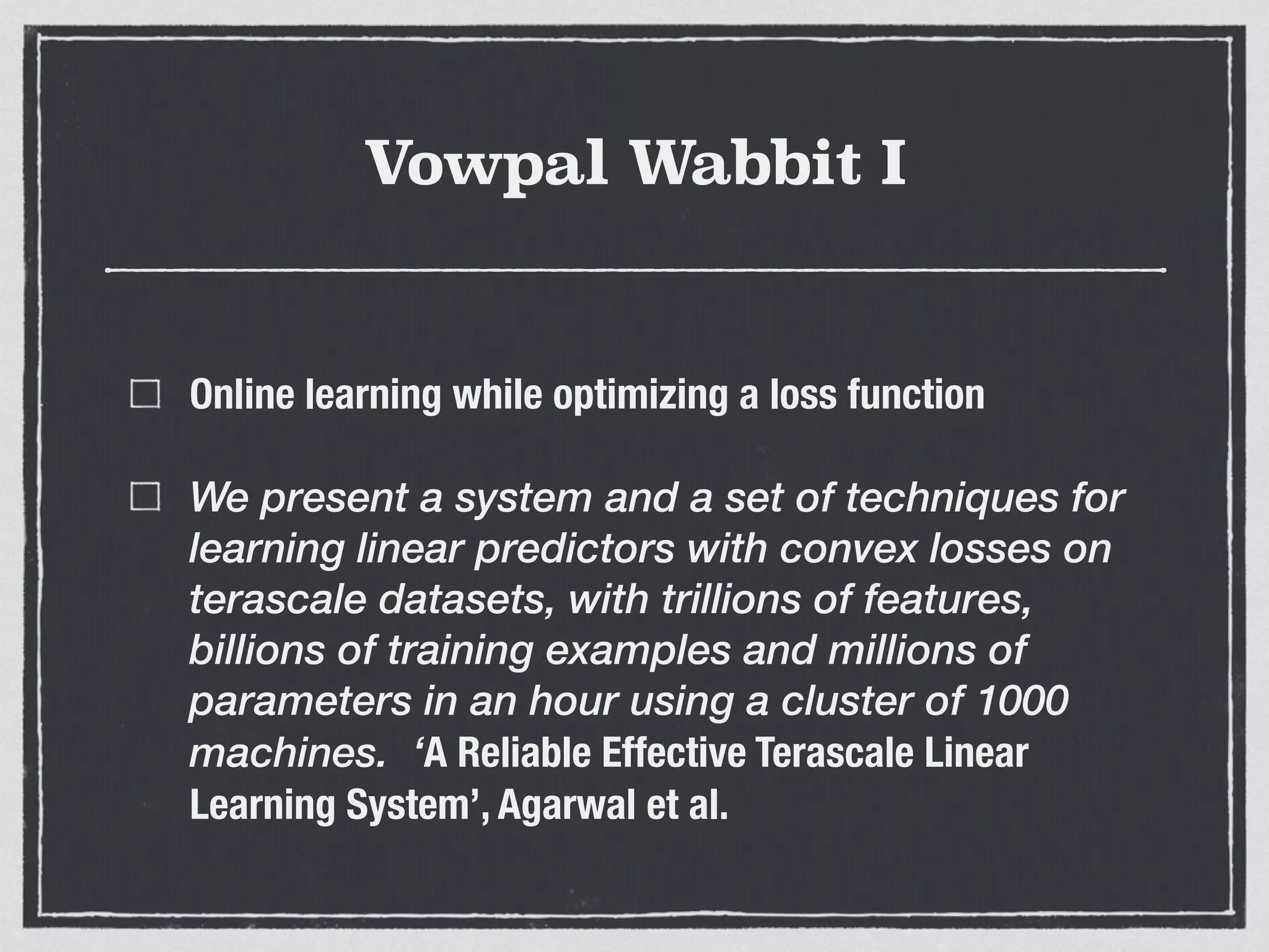 Vowpal Wabbit I
Online learning while optimizing a loss function
We present a system and a set of techniques for
learning linear predictors with convex losses on
terascale datasets, with trillions of features,
billions of training examples and millions of
parameters in an hour using a cluster of 1000
machines. ‘A Reliable Effective Terascale Linear
Learning System’, Agarwal et al.
 