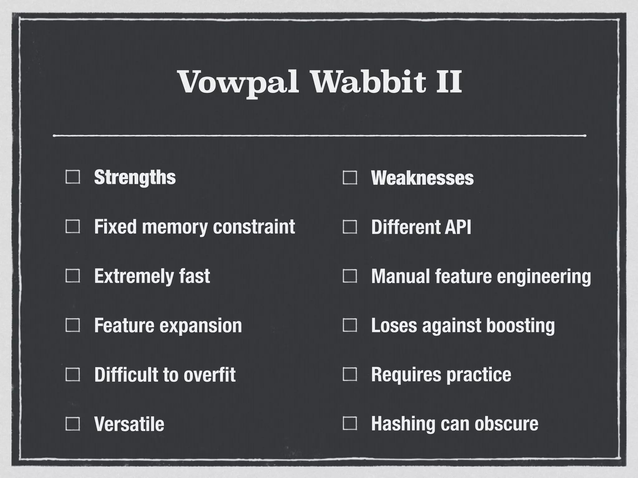 Vowpal Wabbit II
Strengths
Fixed memory constraint
Extremely fast
Feature expansion
Difﬁcult to overﬁt
Versatile
Weaknesses
Different API
Manual feature engineering
Loses against boosting
Requires practice
Hashing can obscure
 