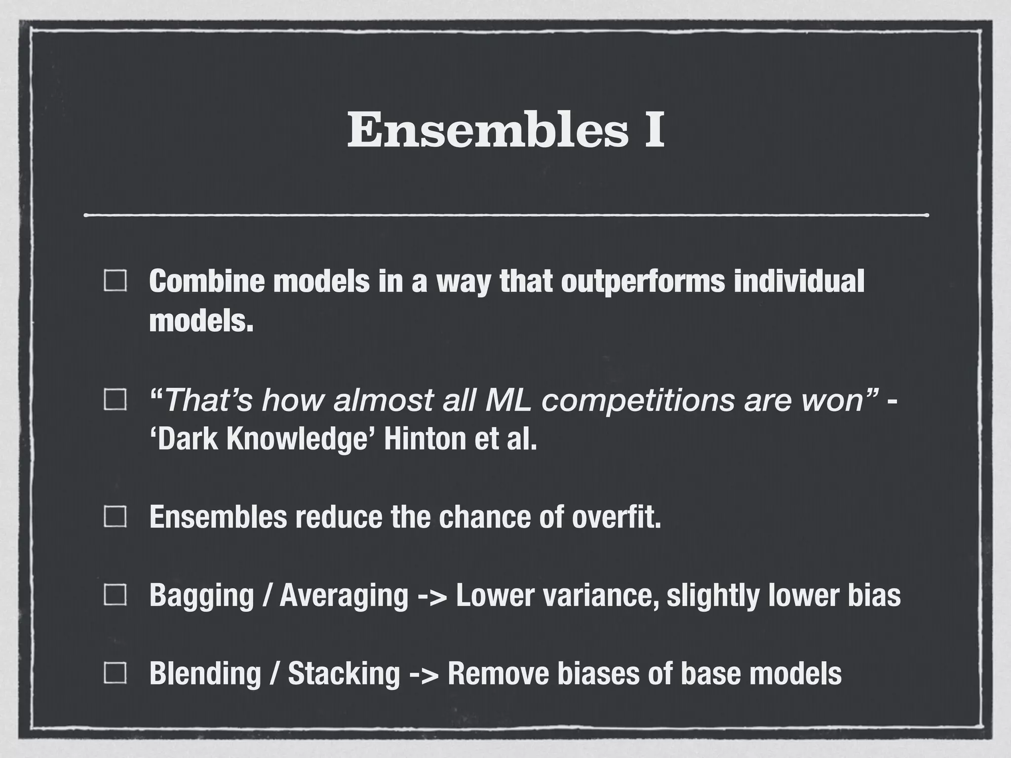 Ensembles I
Combine models in a way that outperforms individual
models.
“That’s how almost all ML competitions are won” -
‘Dark Knowledge’ Hinton et al.
Ensembles reduce the chance of overﬁt.
Bagging / Averaging -> Lower variance, slightly lower bias
Blending / Stacking -> Remove biases of base models
 