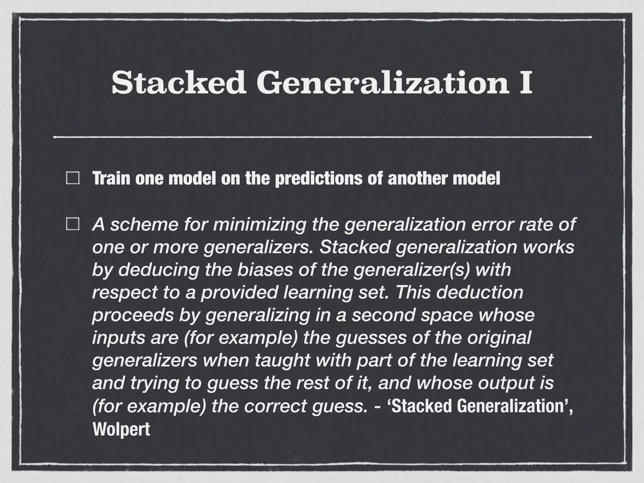 Stacked Generalization I
Train one model on the predictions of another model
A scheme for minimizing the generalization error rate of
one or more generalizers. Stacked generalization works
by deducing the biases of the generalizer(s) with
respect to a provided learning set. This deduction
proceeds by generalizing in a second space whose
inputs are (for example) the guesses of the original
generalizers when taught with part of the learning set
and trying to guess the rest of it, and whose output is
(for example) the correct guess. - ‘Stacked Generalization’,
Wolpert
 