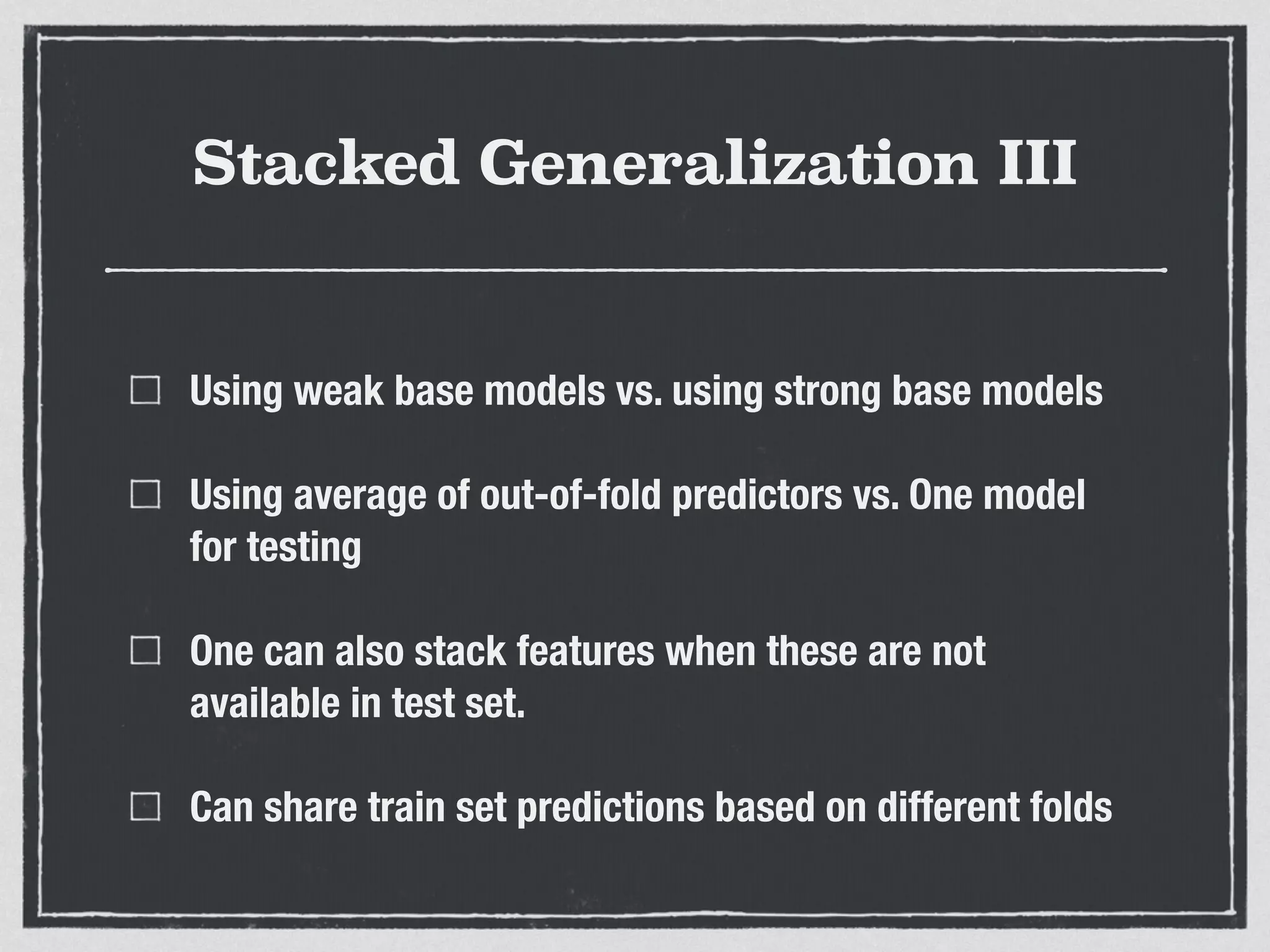 Stacked Generalization III
Using weak base models vs. using strong base models
Using average of out-of-fold predictors vs. One model
for testing
One can also stack features when these are not
available in test set.
Can share train set predictions based on different folds
 