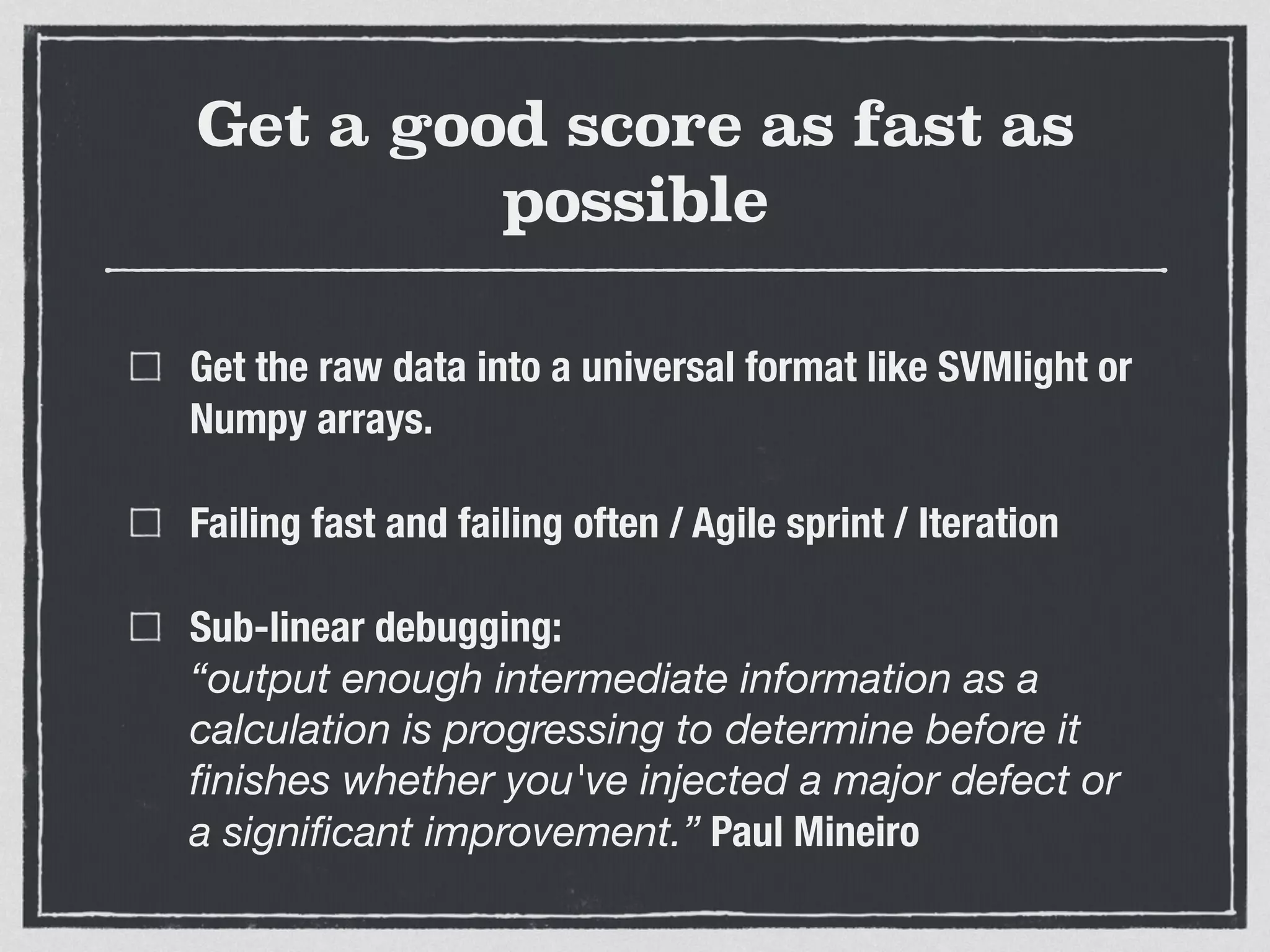 Get a good score as fast as
possible
Get the raw data into a universal format like SVMlight or
Numpy arrays.
Failing fast and failing often / Agile sprint / Iteration
Sub-linear debugging:  
“output enough intermediate information as a
calculation is progressing to determine before it
ﬁnishes whether you've injected a major defect or
a signiﬁcant improvement.” Paul Mineiro
 
