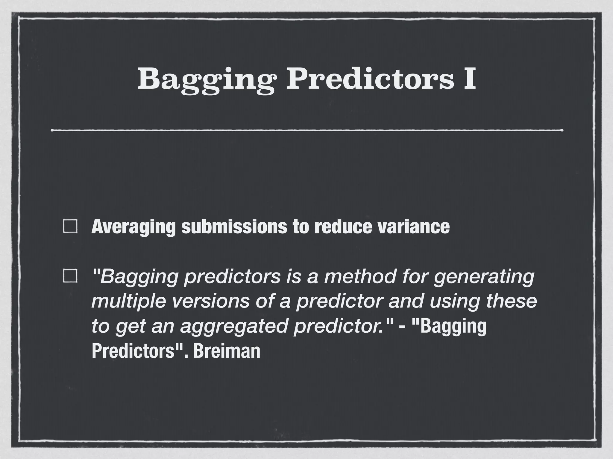 Bagging Predictors I
Averaging submissions to reduce variance
"Bagging predictors is a method for generating
multiple versions of a predictor and using these
to get an aggregated predictor." - "Bagging
Predictors". Breiman
 