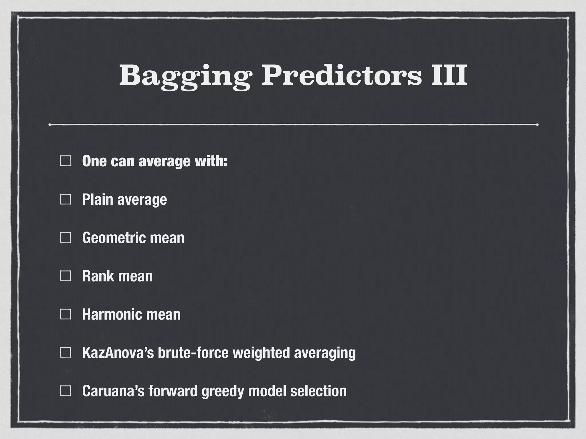 Bagging Predictors III
One can average with:
Plain average
Geometric mean
Rank mean
Harmonic mean
KazAnova’s brute-force weighted averaging
Caruana’s forward greedy model selection
 