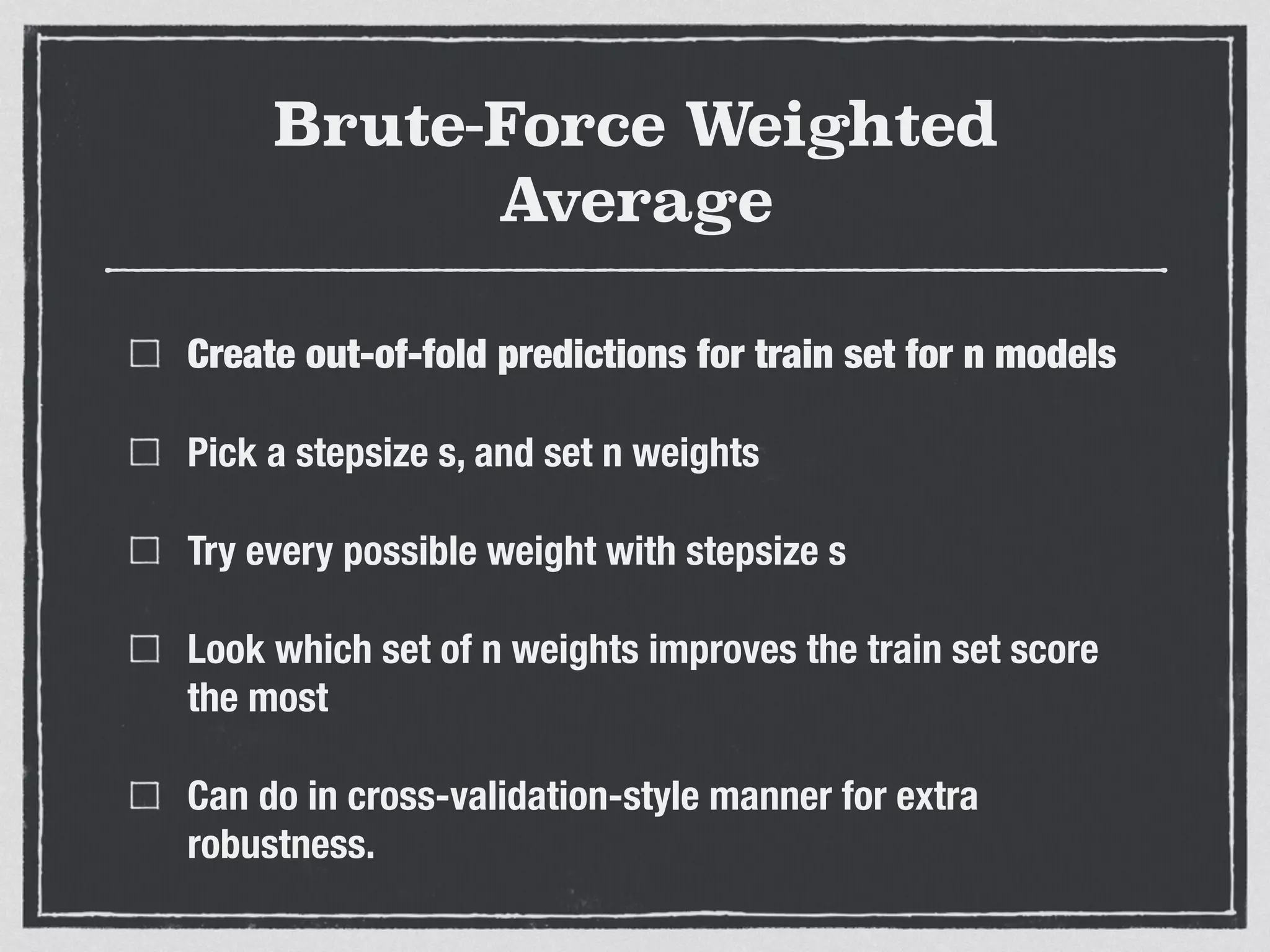 Brute-Force Weighted
Average
Create out-of-fold predictions for train set for n models
Pick a stepsize s, and set n weights
Try every possible weight with stepsize s
Look which set of n weights improves the train set score
the most
Can do in cross-validation-style manner for extra
robustness.
 