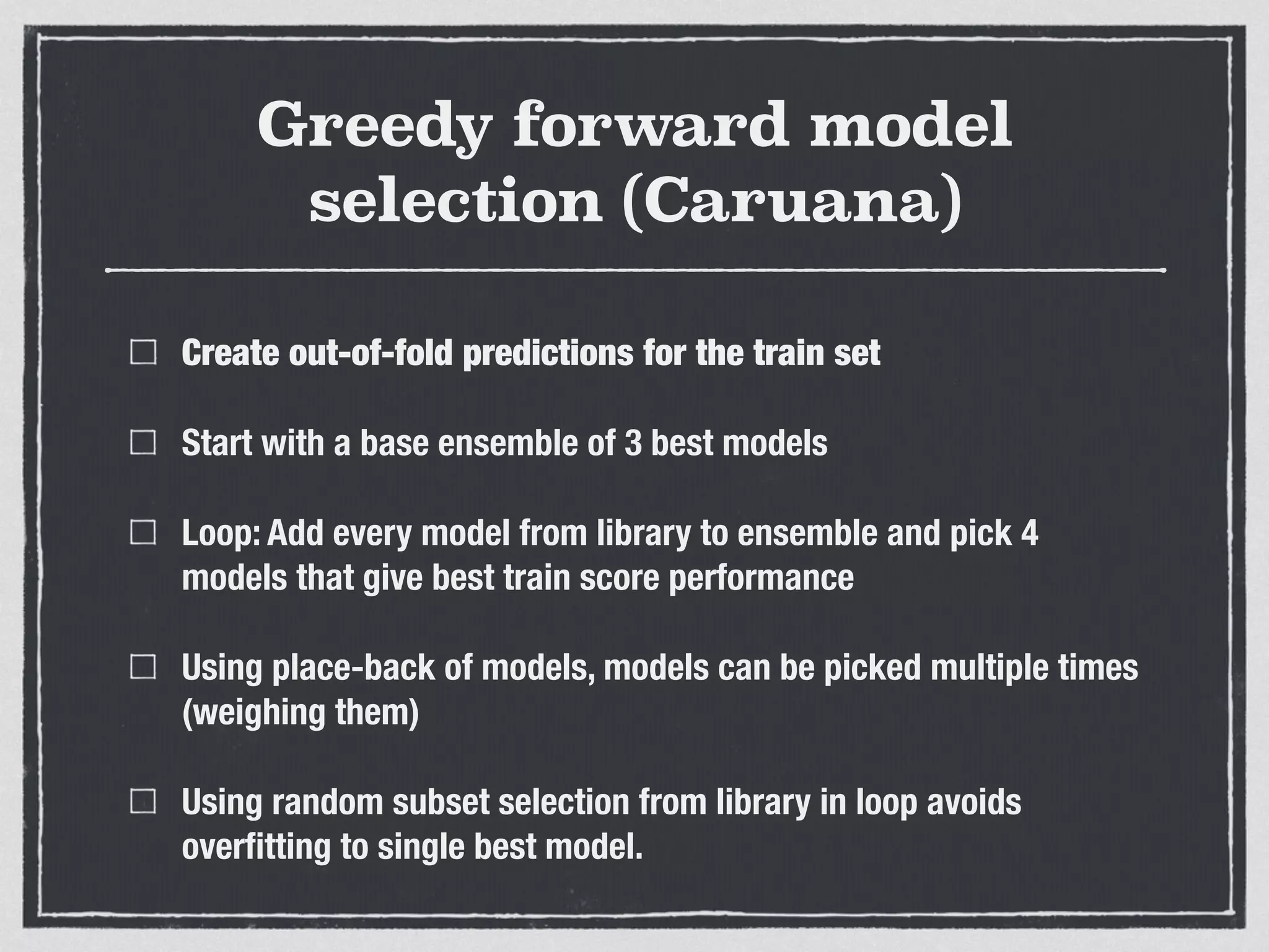 Greedy forward model
selection (Caruana)
Create out-of-fold predictions for the train set
Start with a base ensemble of 3 best models
Loop: Add every model from library to ensemble and pick 4
models that give best train score performance
Using place-back of models, models can be picked multiple times
(weighing them)
Using random subset selection from library in loop avoids
overﬁtting to single best model.
 