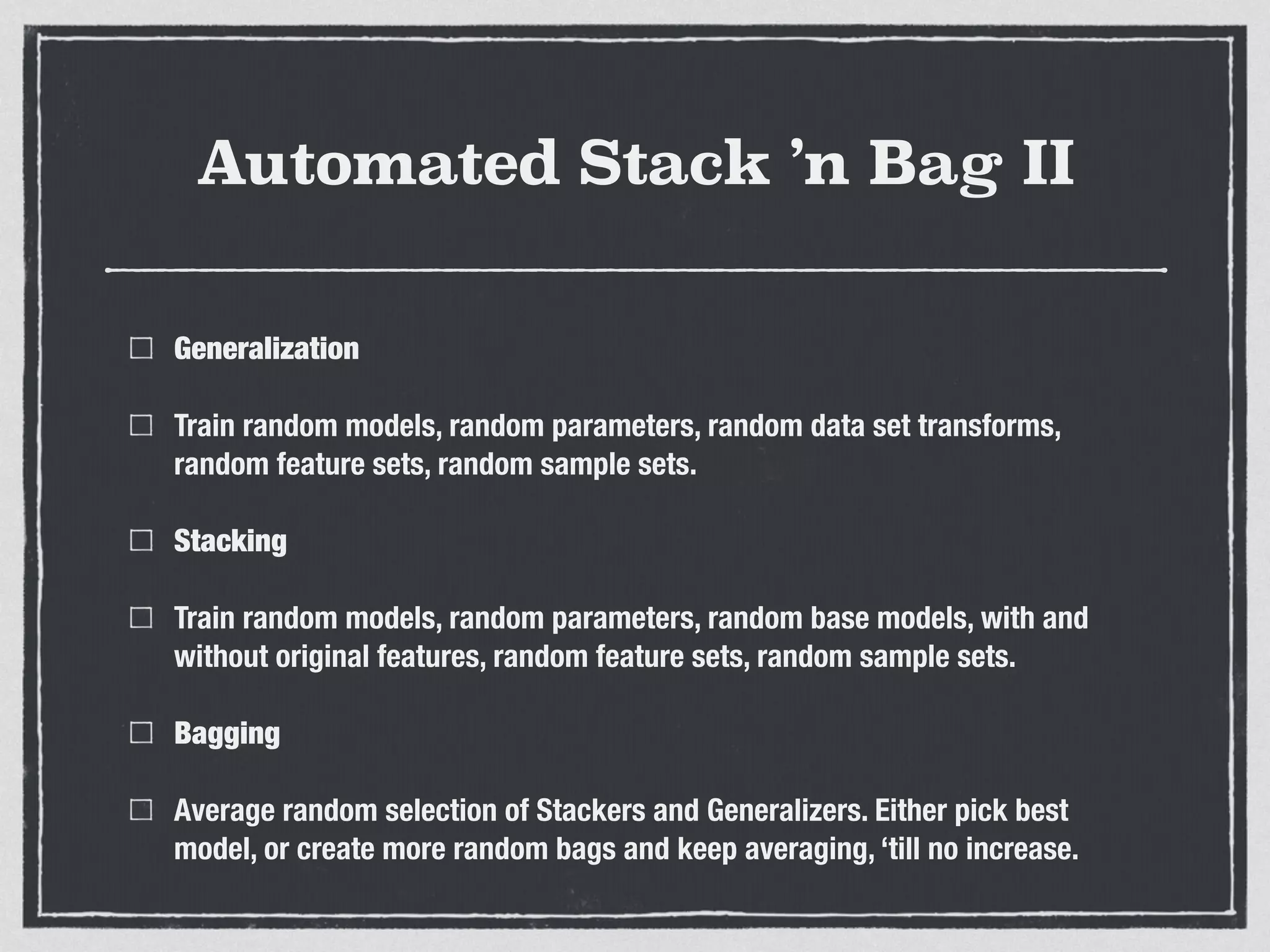 Automated Stack ’n Bag II
Generalization
Train random models, random parameters, random data set transforms,
random feature sets, random sample sets.
Stacking
Train random models, random parameters, random base models, with and
without original features, random feature sets, random sample sets.
Bagging
Average random selection of Stackers and Generalizers. Either pick best
model, or create more random bags and keep averaging, ‘till no increase.
 