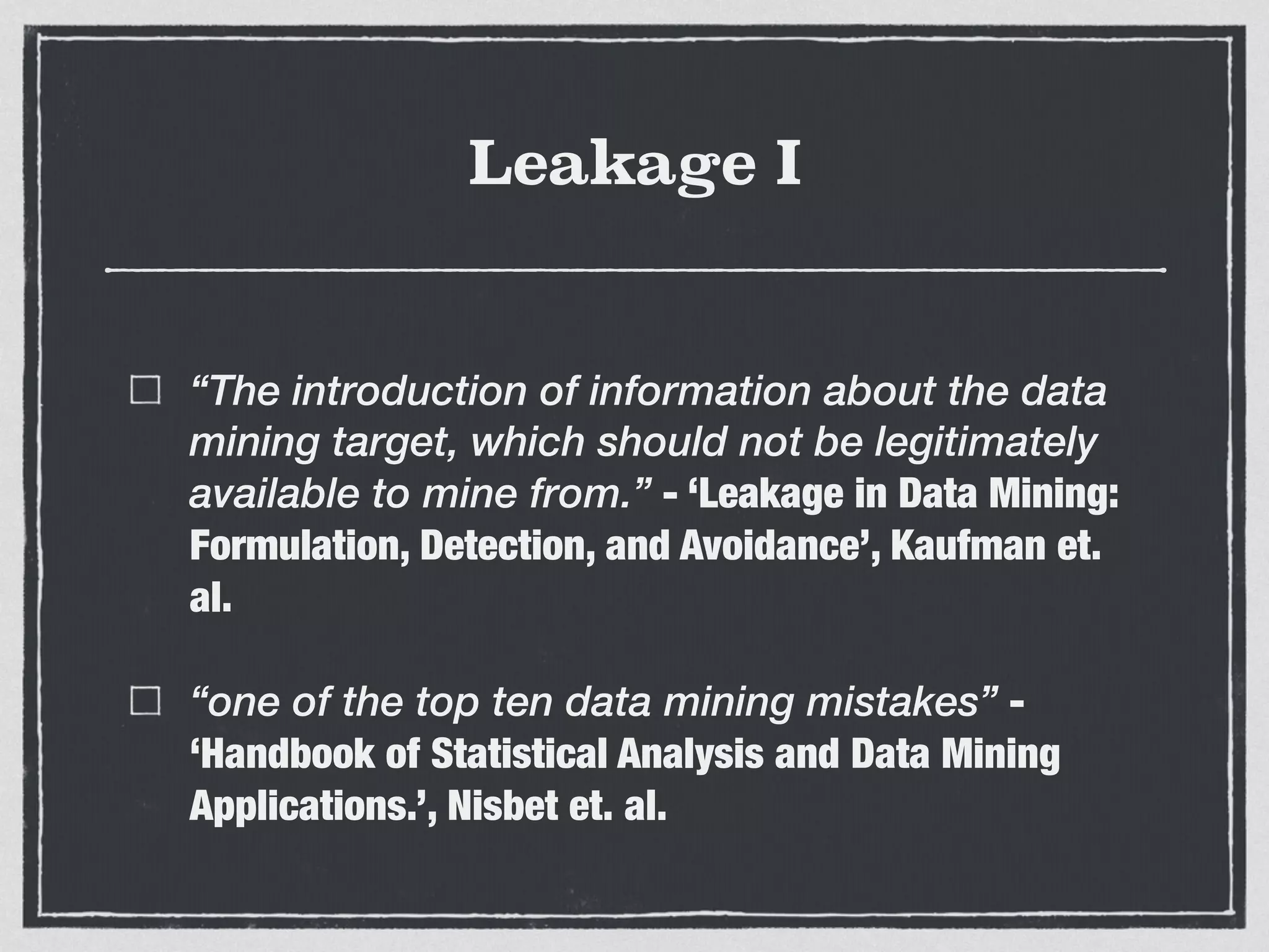 Leakage I
“The introduction of information about the data
mining target, which should not be legitimately
available to mine from.” - ‘Leakage in Data Mining:
Formulation, Detection, and Avoidance’, Kaufman et.
al.
“one of the top ten data mining mistakes” -
‘Handbook of Statistical Analysis and Data Mining
Applications.’, Nisbet et. al.
 
