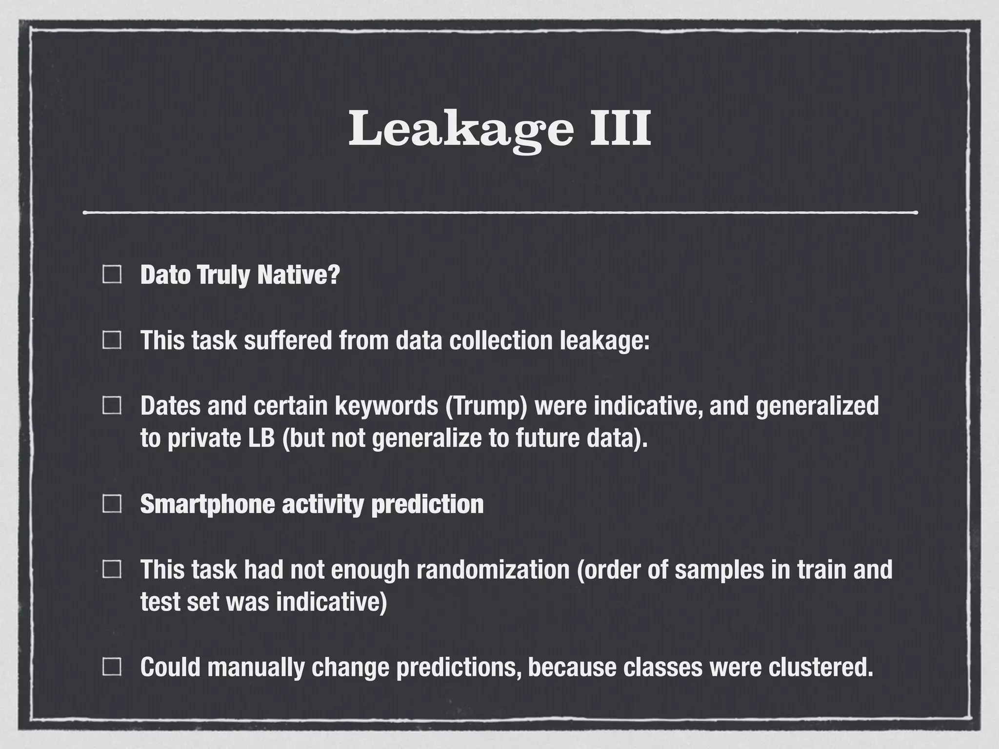 Leakage III
Dato Truly Native?
This task suffered from data collection leakage:
Dates and certain keywords (Trump) were indicative, and generalized
to private LB (but not generalize to future data).
Smartphone activity prediction
This task had not enough randomization (order of samples in train and
test set was indicative)
Could manually change predictions, because classes were clustered.
 