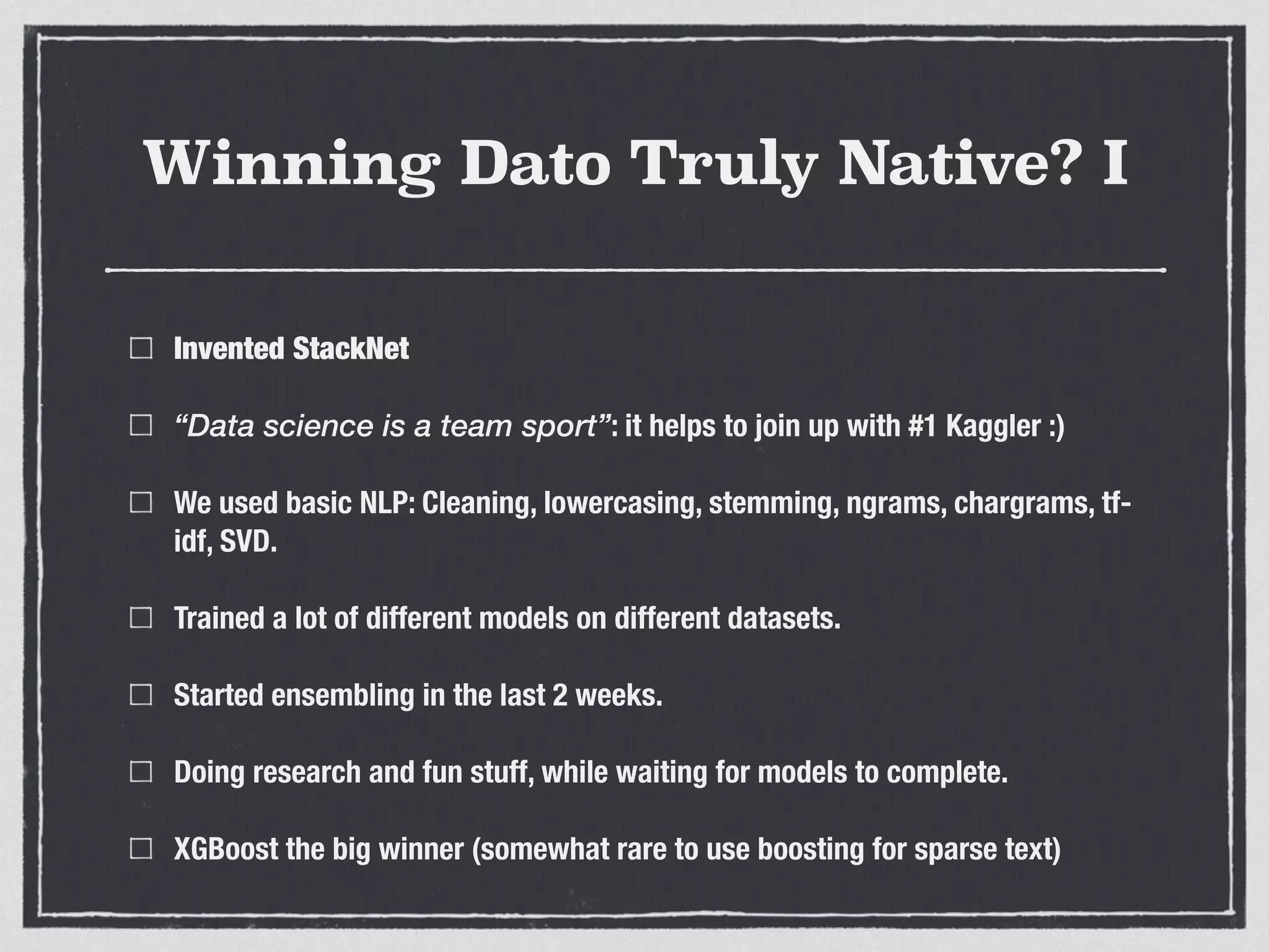 Winning Dato Truly Native? I
Invented StackNet
“Data science is a team sport”: it helps to join up with #1 Kaggler :)
We used basic NLP: Cleaning, lowercasing, stemming, ngrams, chargrams, tf-
idf, SVD.
Trained a lot of different models on different datasets.
Started ensembling in the last 2 weeks.
Doing research and fun stuff, while waiting for models to complete.
XGBoost the big winner (somewhat rare to use boosting for sparse text)
 