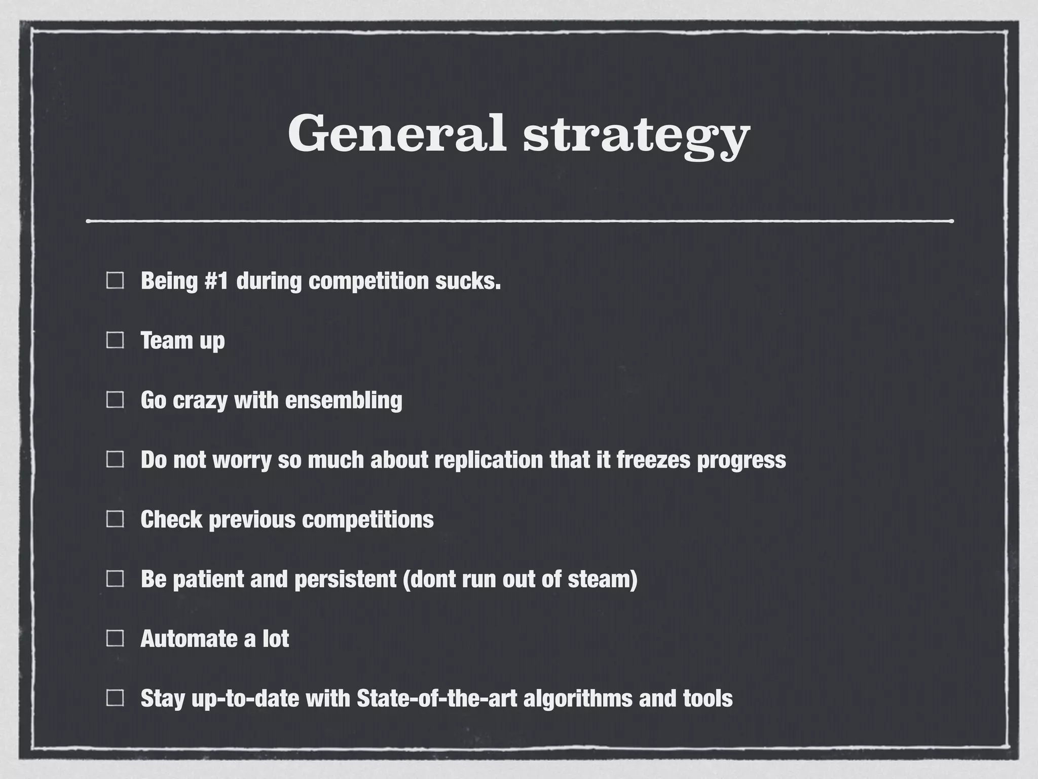 General strategy
Being #1 during competition sucks.
Team up
Go crazy with ensembling
Do not worry so much about replication that it freezes progress
Check previous competitions
Be patient and persistent (dont run out of steam)
Automate a lot
Stay up-to-date with State-of-the-art algorithms and tools
 