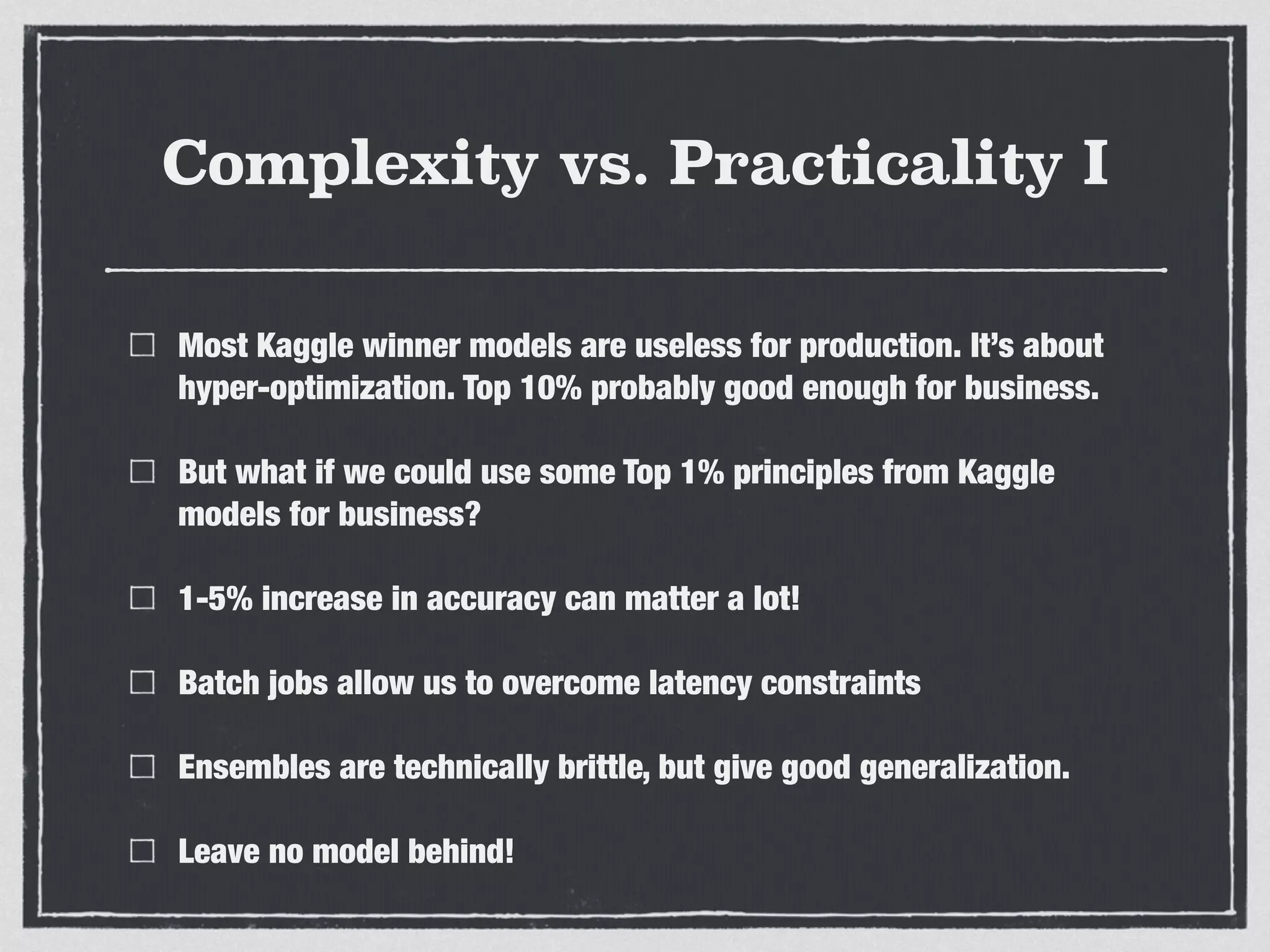 Complexity vs. Practicality I
Most Kaggle winner models are useless for production. It’s about
hyper-optimization. Top 10% probably good enough for business.
But what if we could use some Top 1% principles from Kaggle
models for business?
1-5% increase in accuracy can matter a lot!
Batch jobs allow us to overcome latency constraints
Ensembles are technically brittle, but give good generalization.
Leave no model behind!
 