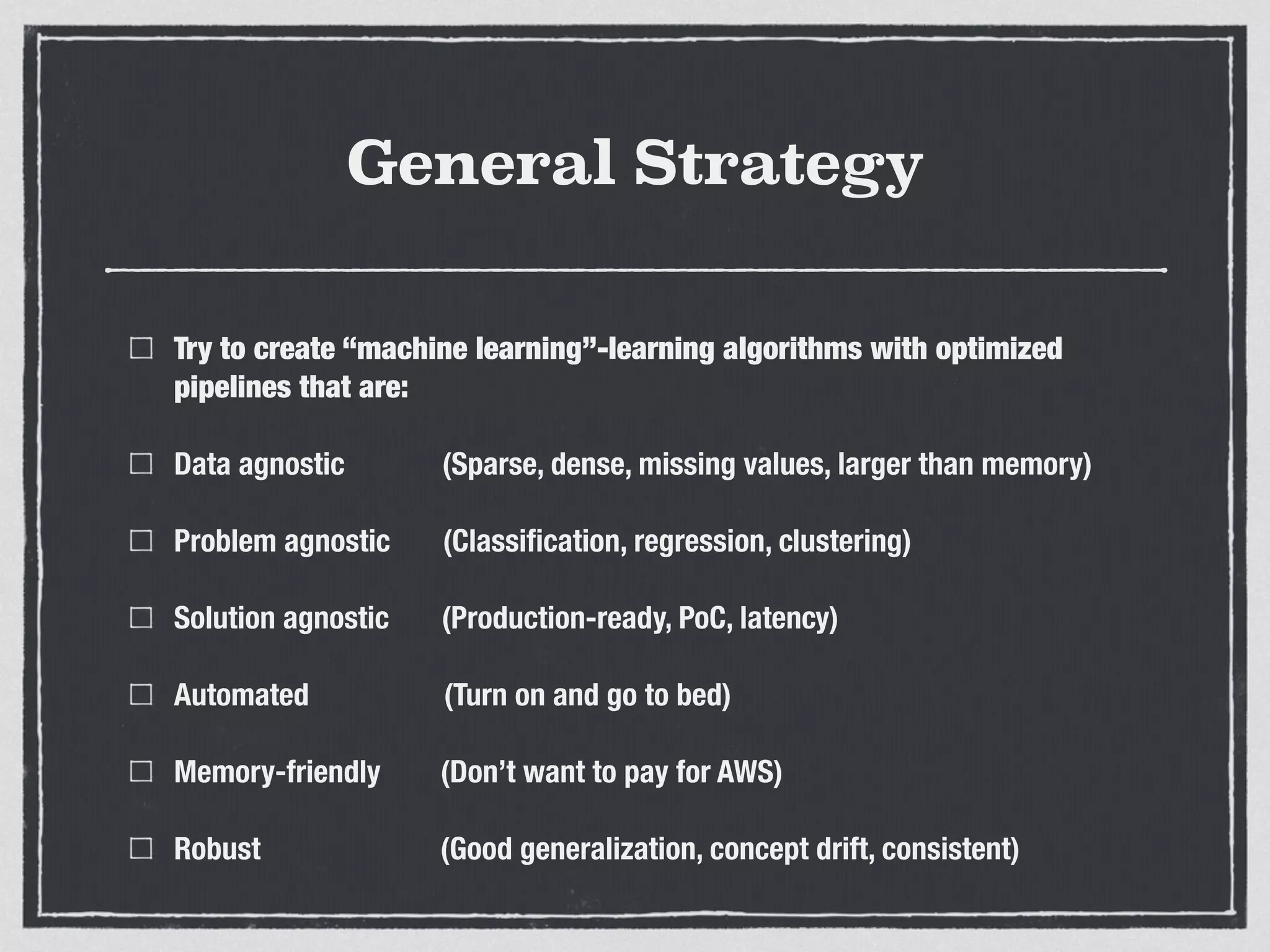 General Strategy
Try to create “machine learning”-learning algorithms with optimized
pipelines that are:
Data agnostic (Sparse, dense, missing values, larger than memory)
Problem agnostic (Classiﬁcation, regression, clustering)
Solution agnostic (Production-ready, PoC, latency)
Automated (Turn on and go to bed)
Memory-friendly (Don’t want to pay for AWS)
Robust (Good generalization, concept drift, consistent)
 