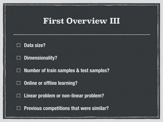 First Overview III
Data size?
Dimensionality?
Number of train samples & test samples?
Online or ofﬂine learning?
Linear problem or non-linear problem?
Previous competitions that were similar?
 