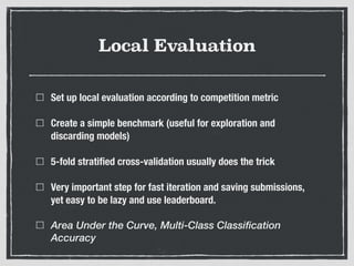 Local Evaluation
Set up local evaluation according to competition metric
Create a simple benchmark (useful for exploration and
discarding models)
5-fold stratiﬁed cross-validation usually does the trick
Very important step for fast iteration and saving submissions,
yet easy to be lazy and use leaderboard.
Area Under the Curve, Multi-Class Classification
Accuracy
 