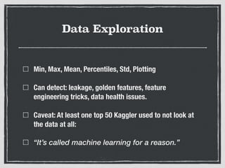 Data Exploration
Min, Max, Mean, Percentiles, Std, Plotting
Can detect: leakage, golden features, feature
engineering tricks, data health issues.
Caveat: At least one top 50 Kaggler used to not look at
the data at all:
“It’s called machine learning for a reason.”
 