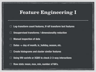 Feature Engineering I
Log-transform count features, tf-idf transform text features
Unsupervised transforms / dimensionality reduction
Manual inspection of data
Dates -> day of month, is_holiday, season, etc.
Create histograms and cluster similar features
Using VW-varinfo or XGBﬁ to check 2-3-way interactions
Row stats: mean, max, min, number of NA’s.
 