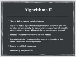 Algorithms II
There is No Free Lunch in statistical inference
We show that all algorithms that search for an extremum of a cost
function perform exactly the same, when averaged over all possible
cost functions. – Wolpert & Macready, No free lunch theorems for search
Practical Solution for low-bias low-variance models:
Use prior knowledge / experience to limit search (Let algo’s play to their
known strengths for particular problems)
Remove or avoid their weaknesses
Combine/Bag their predictions
 