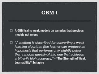 GBM I
A GBM trains weak models on samples that previous
models got wrong
"A method is described for converting a weak
learning algorithm [the learner can produce an
hypothesis that performs only slightly better
than random guessing] into one that achieves
arbitrarily high accuracy." - “The Strength of Weak
Learnability" Schapire
 