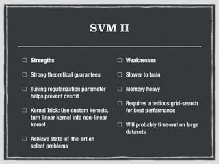 SVM II
Strengths
Strong theoretical guarantees
Tuning regularization parameter
helps prevent overﬁt
Kernel Trick: Use custom kernels,
turn linear kernel into non-linear
kernel
Achieve state-of-the-art on
select problems
Weaknesses
Slower to train
Memory heavy
Requires a tedious grid-search
for best performance
Will probably time-out on large
datasets
 