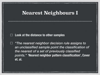 Nearest Neighbours I
Look at the distance to other samples
"The nearest neighbor decision rule assigns to
an unclassified sample point the classification of
the nearest of a set of previously classified
points." ‘Nearest neighbor pattern classiﬁcation’, Cover
et. al.
 