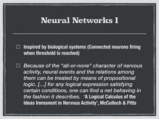 Neural Networks I
Inspired by biological systems (Connected neurons ﬁring
when threshold is reached)
Because of the "all-or-none" character of nervous
activity, neural events and the relations among
them can be treated by means of propositional
logic. […] for any logical expression satisfying
certain conditions, one can find a net behaving in
the fashion it describes. ‘A Logical Calculus of the
Ideas Immanent in Nervous Activity’, McCulloch & Pitts
 