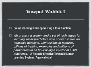 Vowpal Wabbit I
Online learning while optimizing a loss function
We present a system and a set of techniques for
learning linear predictors with convex losses on
terascale datasets, with trillions of features,
billions of training examples and millions of
parameters in an hour using a cluster of 1000
machines. ‘A Reliable Effective Terascale Linear
Learning System’, Agarwal et al.
 