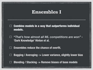 Ensembles I
Combine models in a way that outperforms individual
models.
“That’s how almost all ML competitions are won” -
‘Dark Knowledge’ Hinton et al.
Ensembles reduce the chance of overﬁt.
Bagging / Averaging -> Lower variance, slightly lower bias
Blending / Stacking -> Remove biases of base models
 