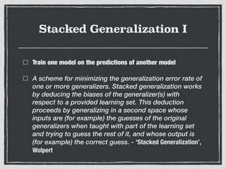 Stacked Generalization I
Train one model on the predictions of another model
A scheme for minimizing the generalization error rate of
one or more generalizers. Stacked generalization works
by deducing the biases of the generalizer(s) with
respect to a provided learning set. This deduction
proceeds by generalizing in a second space whose
inputs are (for example) the guesses of the original
generalizers when taught with part of the learning set
and trying to guess the rest of it, and whose output is
(for example) the correct guess. - ‘Stacked Generalization’,
Wolpert
 