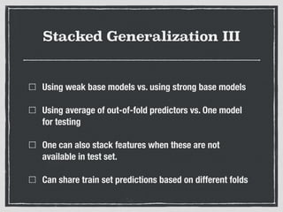Stacked Generalization III
Using weak base models vs. using strong base models
Using average of out-of-fold predictors vs. One model
for testing
One can also stack features when these are not
available in test set.
Can share train set predictions based on different folds
 