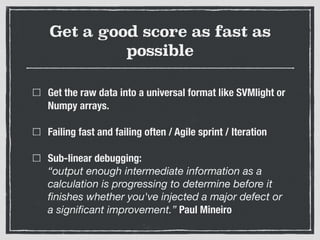 Get a good score as fast as
possible
Get the raw data into a universal format like SVMlight or
Numpy arrays.
Failing fast and failing often / Agile sprint / Iteration
Sub-linear debugging:  
“output enough intermediate information as a
calculation is progressing to determine before it
ﬁnishes whether you've injected a major defect or
a signiﬁcant improvement.” Paul Mineiro
 