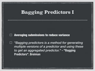 Bagging Predictors I
Averaging submissions to reduce variance
"Bagging predictors is a method for generating
multiple versions of a predictor and using these
to get an aggregated predictor." - "Bagging
Predictors". Breiman
 