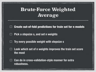 Brute-Force Weighted
Average
Create out-of-fold predictions for train set for n models
Pick a stepsize s, and set n weights
Try every possible weight with stepsize s
Look which set of n weights improves the train set score
the most
Can do in cross-validation-style manner for extra
robustness.
 