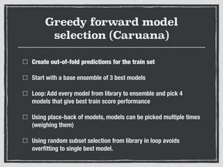 Greedy forward model
selection (Caruana)
Create out-of-fold predictions for the train set
Start with a base ensemble of 3 best models
Loop: Add every model from library to ensemble and pick 4
models that give best train score performance
Using place-back of models, models can be picked multiple times
(weighing them)
Using random subset selection from library in loop avoids
overﬁtting to single best model.
 
