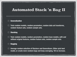 Automated Stack ’n Bag II
Generalization
Train random models, random parameters, random data set transforms,
random feature sets, random sample sets.
Stacking
Train random models, random parameters, random base models, with and
without original features, random feature sets, random sample sets.
Bagging
Average random selection of Stackers and Generalizers. Either pick best
model, or create more random bags and keep averaging, ‘till no increase.
 