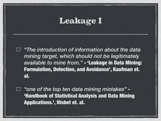 Leakage I
“The introduction of information about the data
mining target, which should not be legitimately
available to mine from.” - ‘Leakage in Data Mining:
Formulation, Detection, and Avoidance’, Kaufman et.
al.
“one of the top ten data mining mistakes” -
‘Handbook of Statistical Analysis and Data Mining
Applications.’, Nisbet et. al.
 
