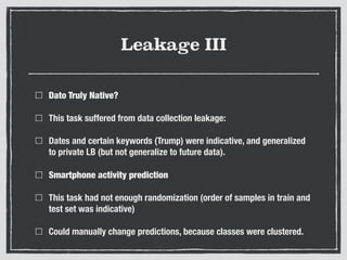 Leakage III
Dato Truly Native?
This task suffered from data collection leakage:
Dates and certain keywords (Trump) were indicative, and generalized
to private LB (but not generalize to future data).
Smartphone activity prediction
This task had not enough randomization (order of samples in train and
test set was indicative)
Could manually change predictions, because classes were clustered.
 