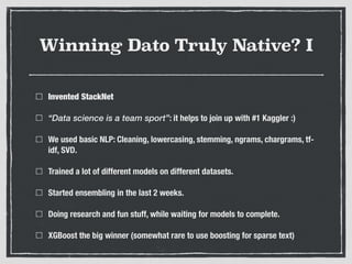 Winning Dato Truly Native? I
Invented StackNet
“Data science is a team sport”: it helps to join up with #1 Kaggler :)
We used basic NLP: Cleaning, lowercasing, stemming, ngrams, chargrams, tf-
idf, SVD.
Trained a lot of different models on different datasets.
Started ensembling in the last 2 weeks.
Doing research and fun stuff, while waiting for models to complete.
XGBoost the big winner (somewhat rare to use boosting for sparse text)
 