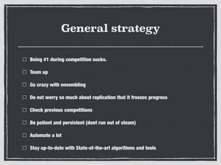 General strategy
Being #1 during competition sucks.
Team up
Go crazy with ensembling
Do not worry so much about replication that it freezes progress
Check previous competitions
Be patient and persistent (dont run out of steam)
Automate a lot
Stay up-to-date with State-of-the-art algorithms and tools
 
