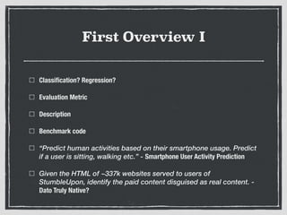 First Overview I
Classiﬁcation? Regression?
Evaluation Metric
Description
Benchmark code
“Predict human activities based on their smartphone usage. Predict
if a user is sitting, walking etc.” - Smartphone User Activity Prediction
Given the HTML of ~337k websites served to users of
StumbleUpon, identify the paid content disguised as real content. -
Dato Truly Native?
 
