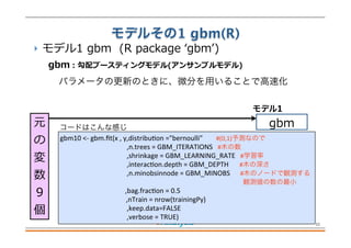 モデルその1 gbm(R)
 モデル1  gbm    (R  package  ʻ‘gbmʼ’)
11
元
の
変
数
9 　 　
個
gbm
モデル1
gbm
:  勾配ブースティングモデル(アンサンブルモデル)
パラメータの更新のときに、微分を用いることで高速化
コードはこんな感じ
gbm10	
  <-­‐	
  gbm.ﬁt(x	
  ,	
  y,distribuFon	
  ="bernoulli"	
  	
  	
  	
  	
  	
  	
  	
  #(0,1)予測なので
	
   	
   	
  	
  	
  	
  ,n.trees	
  =	
  GBM_ITERATIONS	
  	
  	
  #木の数
	
   	
   	
  	
  	
  	
  ,shrinkage	
  =	
  GBM_LEARNING_RATE	
  	
  	
  #学習率
	
   	
   	
  	
  	
  	
  ,interacFon.depth	
  =	
  GBM_DEPTH	
  	
   #木の深さ
	
   	
   	
  	
  	
  	
  ,n.minobsinnode	
  =	
  GBM_MINOBS	
  	
  	
  	
  	
  	
  #木のノードで観測する
                           	
  	
  観測値の数の最小
	
   	
   	
  	
  	
  ,bag.fracFon	
  =	
  0.5
	
  	
  	
  	
  	
  	
  	
  	
  	
  	
  	
  	
  	
  	
  	
  	
  	
  	
  	
  ,nTrain	
  =	
  nrow(trainingPy)
	
   	
   	
  	
  	
  	
  ,keep.data=FALSE
	
   	
   	
  	
  	
  	
  ,verbose	
  =	
  TRUE)
 