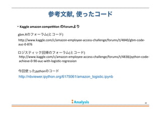 参考文献, 使ったコード
20
http://nbviewer.ipython.org/6175061/amazon_logistic.ipynb
hdp://www.kaggle.com/c/amazon-­‐employee-­‐access-­‐challenge/forums/t/4840/gbm-­‐code-­‐
auc-­‐0-­‐876
gbm.Rのフォーラム(とコード)
・Kaggle	
  amazon	
  compe>>on	
  のForumより
ロジスティック回帰のフォーラム(とコード)
今回使ったpythonのコード
hdp://www.kaggle.com/c/amazon-­‐employee-­‐access-­‐challenge/forums/t/4838/python-­‐code-­‐to-­‐
achieve-­‐0-­‐90-­‐auc-­‐with-­‐logisFc-­‐regression
 