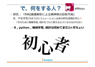  研究  :  「fMRI画像解析による精神病の診断予測」                
を、やる予定(今まではシミュレーション主体の研究(物理理化学))  ←  
◦ 「そのために機械学習,  統計をフルに使えるようにならなければ!」
で、何をする人？
3
@0kayu
初心者
 R  ,  python  ,  機械学習,  統計は初めてまだ2ヶ⽉月ちょい
 