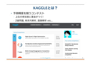  予測精度度を競うコンテスト
◦ 上位の参加者に賞金がつく!
◦ 2値問題, 時系列解析, 画像解析 etc...
KAGGLEとは？
6
 
