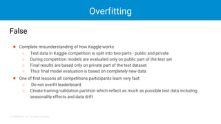 © DataRobot, Inc. All rights reserved.
Overfitting
False
● Complete misunderstanding of how Kaggle works
○ Test data in Kaggle competition is split into two parts - public and private
○ During competition models are evaluated only on public part of the test set
○ Final results are based only on private part of the test dataset
○ Thus final model evaluation is based on completely new data
● One of first lessons all competitions participants learn very fast
○ Do not overfit leaderboard.
○ Create training/validation partition which reflect as much as possible test data including
seasonality effects and data drift
 