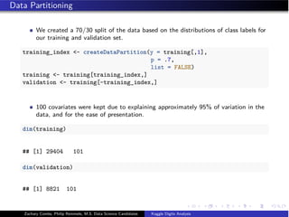 Data Partitioning
We created a 70/30 split of the data based on the distributions of class labels for
our training and validation set.
training_index <- createDataPartition(y = training[,1],
p = .7,
list = FALSE)
training <- training[training_index,]
validation <- training[-training_index,]
100 covariates were kept due to explaining approximately 95% of variation in the
data, and for the ease of presentation.
dim(training)
## [1] 29404 101
dim(validation)
## [1] 8821 101
Zachary Combs, Philip Remmele, M.S. Data Science Candidates Kaggle Digits Analysis
 