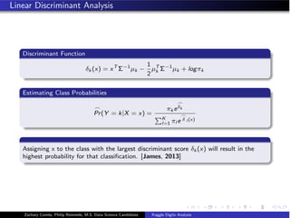 Linear Discriminant Analysis
Discriminant Function
δk (x) = xT
Σ−1
µk −
1
2
µT
k Σ−1
µk + logπk
Estimating Class Probabilities

Pr(Y = k|X = x) =
πk e

δk
K
l=1 πl e

δ l (x)
Assigning x to the class with the largest discriminant score δk (x) will result in the
highest probability for that classiﬁcation. [James, 2013]
Zachary Combs, Philip Remmele, M.S. Data Science Candidates Kaggle Digits Analysis
 