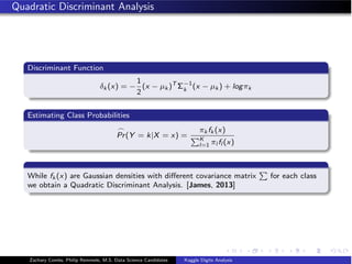 Quadratic Discriminant Analysis
Discriminant Function
δk (x) = −
1
2
(x − µk )T
Σ−1
k (x − µk ) + logπk
Estimating Class Probabilities

Pr(Y = k|X = x) =
πk fk (x)
K
l=1 πl fl (x)
While fk (x) are Gaussian densities with diﬀerent covariance matrix

for each class
we obtain a Quadratic Discriminant Analysis. [James, 2013]
Zachary Combs, Philip Remmele, M.S. Data Science Candidates Kaggle Digits Analysis
 