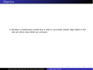 Objective
Develop a classiﬁcation model that is able to accurately classify digit labels in the
test set where class labels are unknown.
Zachary Combs, Philip Remmele, M.S. Data Science Candidates Kaggle Digits Analysis
 