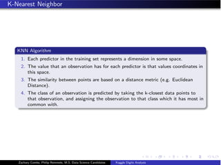 K-Nearest Neighbor
KNN Algorithm
1. Each predictor in the training set represents a dimension in some space.
2. The value that an observation has for each predictor is that values coordinates in
this space.
3. The similarity between points are based on a distance metric (e.g. Euclidean
Distance).
4. The class of an observation is predicted by taking the k-closest data points to
that observation, and assigning the observation to that class which it has most in
common with.
Zachary Combs, Philip Remmele, M.S. Data Science Candidates Kaggle Digits Analysis
 